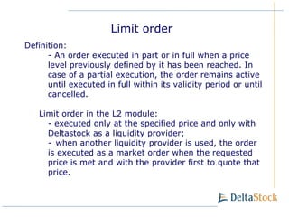 Definition : -  An order executed in part or in full when a price level previously defined by it has been reached. In case of a partial execution, the order remains active until executed in full within its validity period or until cancelled. Limit order in the L2 module : -  executed only at the specified price and only with Deltastock as a liquidity provider ; -   when another liquidity provider is used, the order is executed as a market order when the requested price is met and with the provider first to quote that price. Limit order 