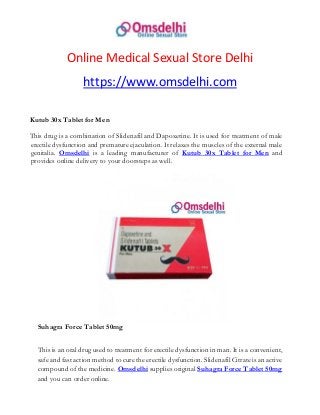 Online Medical Sexual Store Delhi
https://www.omsdelhi.com
Kutub 30x Tablet for Men
This drug is a combination of Slidenafil and Dapoxetine. It is used for treatment of male
erectile dysfunction and premature ejaculation. It relaxes the muscles of the external male
genitalia. Omsdelhi is a leading manufacturer of Kutub 30x Tablet for Men and
provides online delivery to your doorsteps as well.
Suhagra Force Tablet 50mg
This is an oral drug used to treatment for erectile dysfunction in man. It is a convenient,
safe and fast action method to cure the erectile dysfunction. Slidenafil Citrate is an active
compound of the medicine. Omsdelhi supplies original Suhagra Force Tablet 50mg
and you can order online.
 