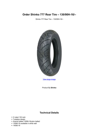 Order Shinko 777 Rear Tire – 130/90H-16/–
                            Shinko 777 Rear Tire – 130/90H-16/–




                                     View large image




                                     Product By Shinko




                                 Technical Details
H rated 130 mph
Tubeless design
Aramid belted 15090-16nylon belted
13090-16 available in white wall
14090-16
 