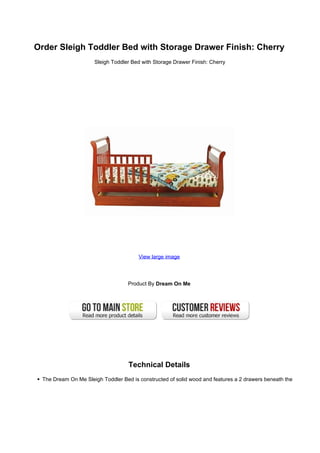 Order Sleigh Toddler Bed with Storage Drawer Finish: Cherry
                     Sleigh Toddler Bed with Storage Drawer Finish: Cherry




                                       View large image




                                   Product By Dream On Me




                                   Technical Details
 The Dream On Me Sleigh Toddler Bed is constructed of solid wood and features a 2 drawers beneath the
 