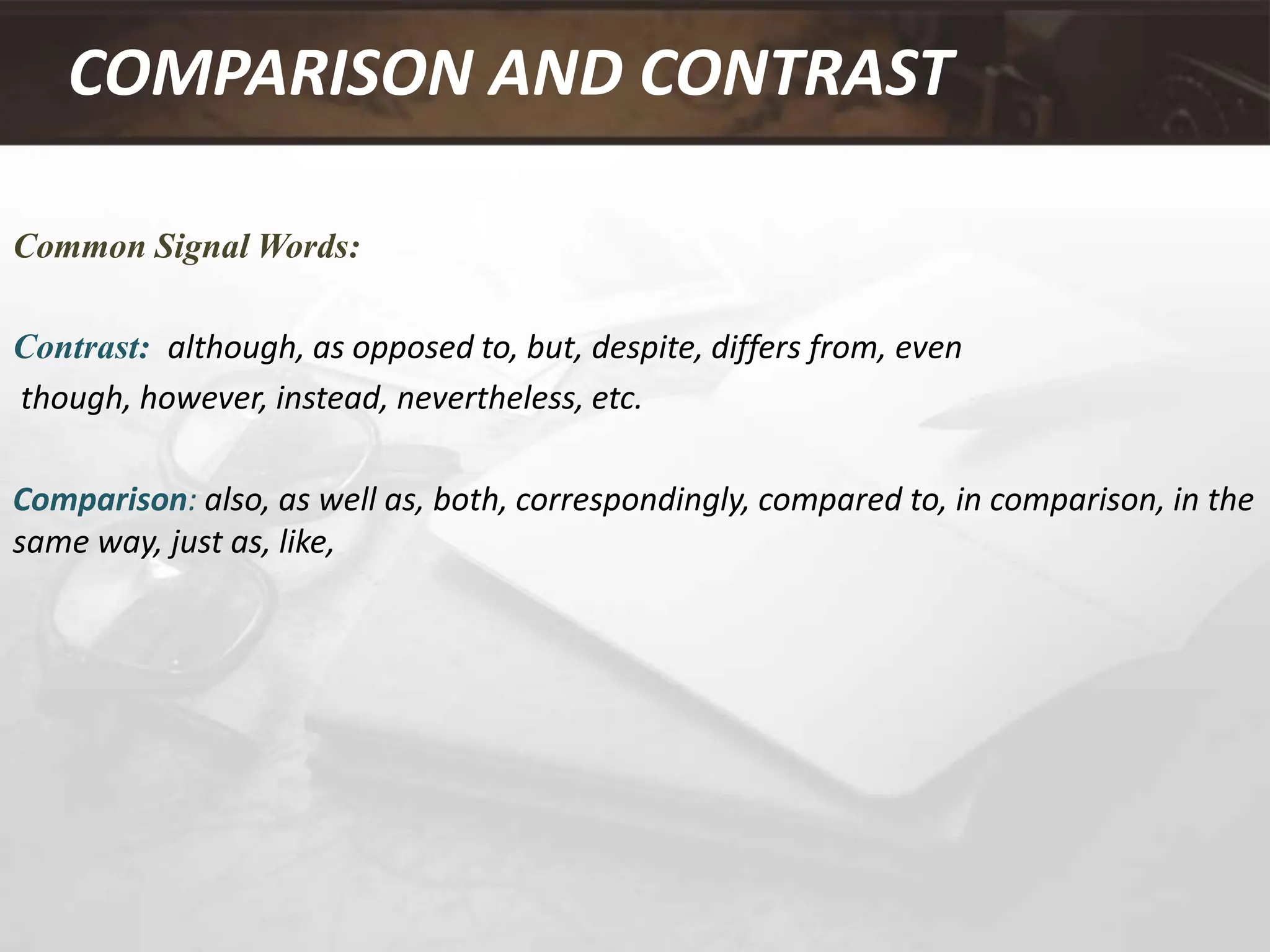 COMPARISON AND CONTRAST
Common Signal Words:
Contrast: although, as opposed to, but, despite, differs from, even
though, however, instead, nevertheless, etc.
Comparison: also, as well as, both, correspondingly, compared to, in comparison, in the
same way, just as, like,
 