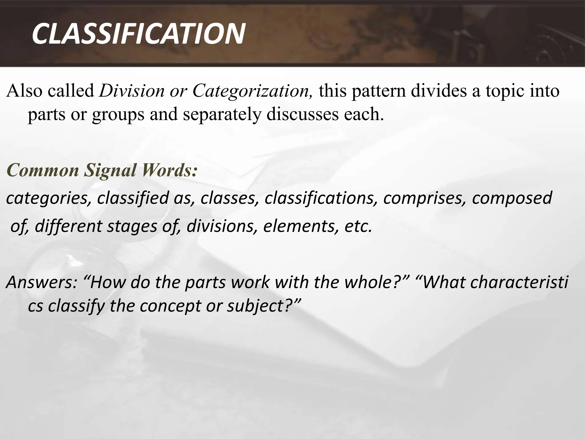 CLASSIFICATION
Also called Division or Categorization, this pattern divides a topic into
parts or groups and separately discusses each.
Common Signal Words:
categories, classified as, classes, classifications, comprises, composed
of, different stages of, divisions, elements, etc.
Answers: “How do the parts work with the whole?” “What characteristi
cs classify the concept or subject?”
 