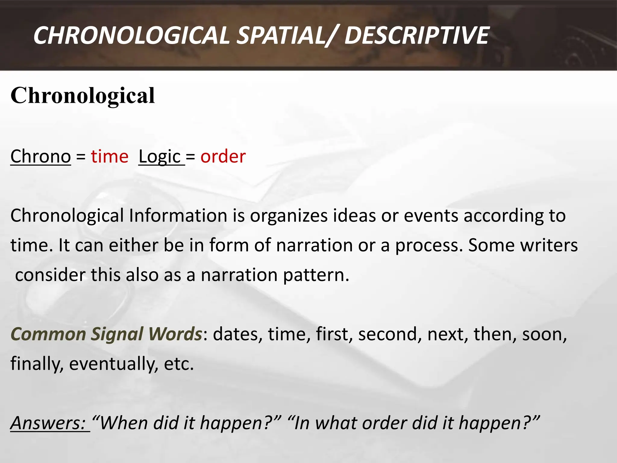 Chronological
Chrono = time Logic = order
Chronological Information is organizes ideas or events according to
time. It can either be in form of narration or a process. Some writers
consider this also as a narration pattern.
Common Signal Words: dates, time, first, second, next, then, soon,
finally, eventually, etc.
Answers: “When did it happen?” “In what order did it happen?”
CHRONOLOGICAL SPATIAL/ DESCRIPTIVE
 