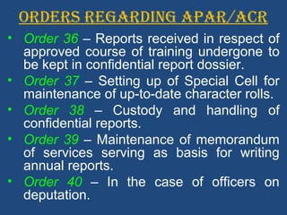ORDERS REGARDING APAR/ACR
• Order 36 – Reports received in respect of
approved course of training undergone to
be kept in confidential report dossier.
• Order 37 – Setting up of Special Cell for
maintenance of up-to-date character rolls.
• Order 38 – Custody and handling of
confidential reports.
• Order 39 – Maintenance of memorandum
of services serving as basis for writing
annual reports.
• Order 40 – In the case of officers on
deputation.
 