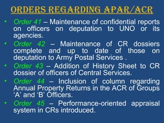 ORDERS REGARDING APAR/ACR
• Order 41 – Maintenance of confidential reports
on officers on deputation to UNO or its
agencies.
• Order 42 – Maintenance of CR dossiers
complete and up to date of those on
deputation to Army Postal Services .
• Order 43 – Addition of History Sheet to CR
dossier of officers of Central Services.
• Order 44 – Inclusion of column regarding
Annual Property Returns in the ACR of Groups
‘A’ and ‘B’ Officers.
• Order 45 – Performance-oriented appraisal
system in CRs introduced.
 