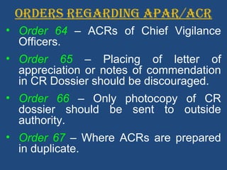 ORDERS REGARDING APAR/ACR
• Order 64 – ACRs of Chief Vigilance
Officers.
• Order 65 – Placing of letter of
appreciation or notes of commendation
in CR Dossier should be discouraged.
• Order 66 – Only photocopy of CR
dossier should be sent to outside
authority.
• Order 67 – Where ACRs are prepared
in duplicate.
 