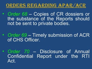 ORDERS REGARDING APAR/ACR
• Order 68 – Copies of CR dossiers or
the substance of the Reports should
not be sent to private bodies.
• Order 69 – Timely submission of ACR
of CHS Officer.
• Order 70 – Disclosure of Annual
Confidential Report under the RTI
Act.
 
