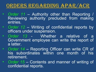 ORDERS REGARDING APAR/ACR
• Order 11 – Authority other than Reporting /
Reviewing authority precluded from making
entries.
• Order 12 – Writing of confidential reports by
officers under suspension.
• Order 13 - Whether a relative of a
Government employee can write the report of
a latter.
• Order 14 – Reporting Officer can write CR of
his subordinates within one month of his
retirement.
• Order 15 – Contents and manner of writing of
confidential reports.
 