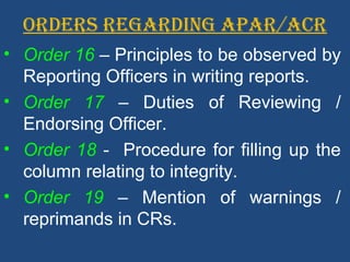ORDERS REGARDING APAR/ACR
• Order 16 – Principles to be observed by
Reporting Officers in writing reports.
• Order 17 – Duties of Reviewing /
Endorsing Officer.
• Order 18 - Procedure for filling up the
column relating to integrity.
• Order 19 – Mention of warnings /
reprimands in CRs.
 