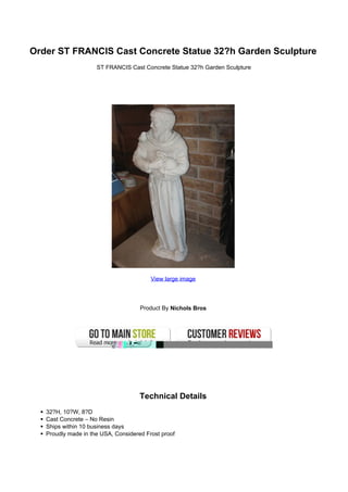 Order ST FRANCIS Cast Concrete Statue 32?h Garden Sculpture
                     ST FRANCIS Cast Concrete Statue 32?h Garden Sculpture




                                         View large image




                                     Product By Nichols Bros




                                     Technical Details
   32?H, 10?W, 8?D
   Cast Concrete – No Resin
   Ships within 10 business days
   Proudly made in the USA, Considered Frost proof
 