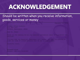 Should be written when you receive information,
goods, services or money.
February 14, 2010
Lindsay Office Products
P.O. Box 1879
Spokane, Washington 98989
Dear Mr. Ahmed
Thank you for sending me all the required information about your products and
services.
I’m sure that our materials department will contact you soon for placing an
order for some of listed products that we are in urgent need.
Sincerely Yours,
Mohammed Salem
Manager, employee relations
 