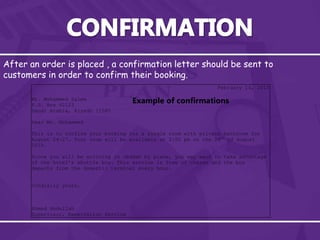 After an order is placed , a confirmation letter should be sent to
customers in order to confirm their booking.
February 14, 2010
Mr. Mohammed Salem
P.O. Box 62123
Saudi Arabia, Riyadh 11585
Dear Mr. Mohammed
This is to confirm your booking for a single room with private bathroom for
August 24-27. Your room will be available at 2:00 pm on the 24th
of August
2010.
Since you will be arriving in Jeddah by plane, you may want to take advantage
of the hotel’s shuttle bus. This service is free of charge and the bus
departs from the domestic terminal every hour.
Cordially yours,
Ahmed Abdullah
Supervisor, Reservation Service
Example of confirmations
 