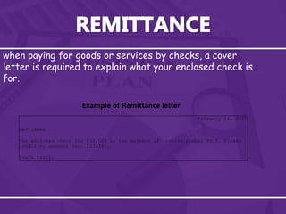 when paying for goods or services by checks, a cover
letter is required to explain what your enclosed check is
for.
February 14, 2010
Gentlemen
The enclosed check for $30,000 is the payment of invoice number 9015. Please
credit my account (no. 123456).
Yours truly,
Example of Remittance letter
 