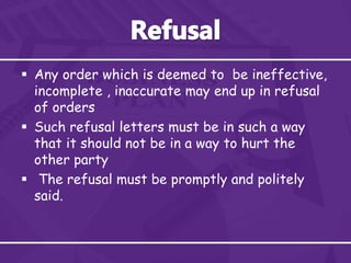  Any order which is deemed to be ineffective,
incomplete , inaccurate may end up in refusal
of orders
 Such refusal letters must be in such a way
that it should not be in a way to hurt the
other party
 The refusal must be promptly and politely
said.
 