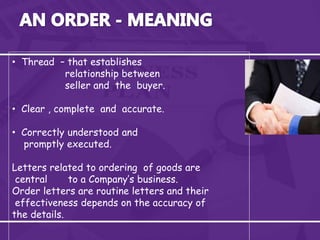 • Thread – that establishes
relationship between
seller and the buyer.
• Clear , complete and accurate.
• Correctly understood and
promptly executed.
Letters related to ordering of goods are
central to a Company’s business.
Order letters are routine letters and their
effectiveness depends on the accuracy of
the details.
 