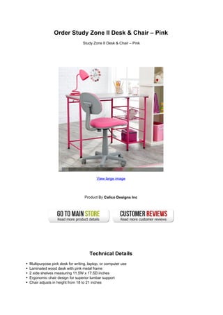 Order Study Zone II Desk & Chair – Pink
                                Study Zone II Desk & Chair – Pink




                                        View large image




                                 Product By Calico Designs Inc




                                    Technical Details
Multipurpose pink desk for writing, laptop, or computer use
Laminated wood desk with pink metal frame
2 side shelves measuring 11.5W x 17.5D inches
Ergonomic chair design for superior lumbar support
Chair adjusts in height from 18 to 21 inches
 