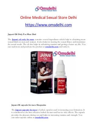 Online Medical Sexual Store Delhi
https://www.omsdelhi.com
Japani Oil Only For Men 15ml
The Japani oil only for men contains several ingredients which help in obtaining more
sexual libido in men and women. It also helps in treating the sexual illness and maximizes
the sexual needs. The oil also helps in enhancing stamina and getting a better sex life. You
can read more and purchase the product at omsdelhi.com and order it.
Japani-M capsule for men 10capsules
The Japani capsule for men is herbal, capsules used in increasing your formation. It
is considered as the best effective herbal for men and has no side effects. The capsule
provides the pleasure during sex and helps in increasing stamina and strength. You
can order capsule online at omsdelhi.com.
 
