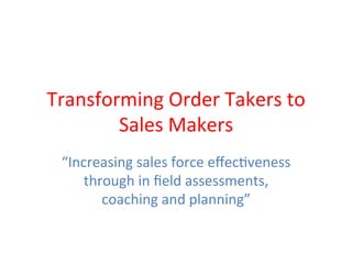 Transforming	
  Order	
  Takers	
  to	
  
Sales	
  Makers	
  
“Increasing	
  sales	
  force	
  eﬀec8veness	
  	
  
through	
  in	
  ﬁeld	
  assessments,	
  
coaching	
  and	
  planning”	
  
 