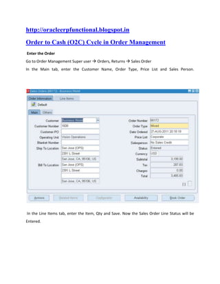 http://oracleerpfunctional.blogspot.in
Order to Cash (O2C) Cycle in Order Management
Enter the Order
Go to Order Management Super user  Orders, Returns  Sales Order
In the Main tab, enter the Customer Name, Order Type, Price List and Sales Person.




In the Line Items tab, enter the Item, Qty and Save. Now the Sales Order Line Status will be
Entered.
 
