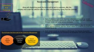 Along with dispatching goods the invoice will be sent to customers, after this,
company has to start the collection effort to collect the outstanding money from the customer
 Role of collection team is to maximize collection and speed up receipt
of money to leverage opportunity value of AR. Follow ups with customers
through email, call using various strategies
 Irrespective of collection effort, there will be customer who do not pay
due to various reasons, such as: Issues related to Order/Product/Service,
Invoice issues etc.
 Such issues should be handled by AR through the Dispute Resolution
process (as defined for the company) for Escalation and query resolution
Receivable Management
Collections
And
Follow up
Define
Collection
Policy
Dunning And
Collections
Process
Account
Escalation And
Write Off feed
 