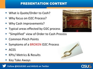  What is Quote/Order to Cash?
 Why focus on O2C Process?
 Why Cash improvements?
 Typical areas effected by O2C process
 “Simplified” view of Order to Cash Process
 Common Pinch Points
 Symptoms of a BROKEN O2C Process
 ACES
 KPIs/ Metrics & Results
 Key Take Aways
PRESENTATION CONTENT
 