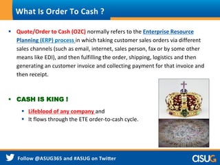  Quote/Order to Cash (O2C) normally refers to the Enterprise Resource
Planning (ERP) process in which taking customer sales orders via different
sales channels (such as email, internet, sales person, fax or by some other
means like EDI), and then fulfilling the order, shipping, logistics and then
generating an customer invoice and collecting payment for that invoice and
then receipt.
 CASH IS KING !
 Lifeblood of any company and
 It flows through the ETE order-to-cash cycle.
What Is Order To Cash ?
 