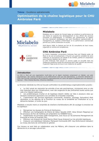 1
Mielabelo
Mielabelo est un cabinet de Conseil belge qui améliore la performance de
ses clients et supporte leur développement en leur offrant des services
innovants et pragmatiques. Il considère que perfectionner et aligner
les trois domaines stratégiques que sont l’excellence opérationnelle, le
management du système d’information et la performance commerciale
permet aux Clients d’atteindre le succès.
Actif depuis 2009, le Cabinet est fort de 35 consultants de haut niveau
organisés en centres de compétences.
La Direction Générale du CHU se trouvait confrontée à la problématique organisationnelle suivante :
• Le CHU venait de reprendre les activités d’une aile psychiatrique, incorporant ainsi un site
très important dans son infrastructure, avec des exigences et des contraintes toutes autres que
celle d’un hôpital traditionnel,
• Les problématiques d’achat et de logistique étaient réelles car liées à plusieurs sites qui
devaient maintenant apprendre à se connaître et à travailler ensemble,
• L’optimisation des services logistiques (commande, réception, stockage, facturation) était
nécessaire vu les attentes de la Direction au niveau de la rentabilité de l’institution et vu la
démarche Kanban, à l’ordre du jour.
la Logistique :
• Réorganiser les équipes de Picking & Distribution,
• Effectuer une Cartographie de Chaine de Valeur Ajoutée [VSM: Value Stream Mapping] sur
Proximité et Ordre et Propreté (5S),
• Effectuer une Analyse de Cause Racine [Root Cause Analysis] sur les activités logistiques,
• Instaurer une statistique Indicateur Manquant Commande [KPI: Key Performance Indicator]
au niveau des bons de commande en général.
démarche et un ancrage culturel fort.
Thème : Excellence opérationnelle
Optimisation de la chaîne logistique pour le CHU
Ambroise Paré
Le CHU A. Paré est une organisation multi-sites sur la région montoise comprenant un hôpital, une aide
psychiatrique, des centres d’analyses et de prélèvements ainsi que des laboratoires. La Direction Générale du
CHU s’est trouvée confrontée à des problèmes organisationnels et a donc fait appel à Mielabelo pour les résoudre.
Sponsor : Mme Chantal Bouchez, Directrice Générale.
Introduction
CHU Ambroise Paré
Le Centre Hospitalier Universitaire Ambroise Paré est l’hôpital public de
Mons et de son arrondissement. Il fournit une gamme complète de soins
médicaux et chirurgicaux de l’adulte et de l’enfant, parfois en conjonction
avec d’autres hôpitaux de la région.
Le CHU Ambroise Paré assure un service public et accueille dans les
meilleures conditions toutes les personnes dont l’état requiert ses services.
Il garantit l’égal accès de tous à une médecine de qualité.
 