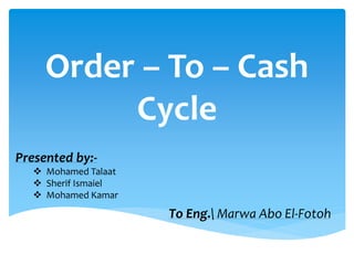 Order – To – Cash
Cycle
Presented by:-
 Mohamed Talaat
 Sherif Ismaiel
 Mohamed Kamar
To Eng. Marwa Abo El-Fotoh
 