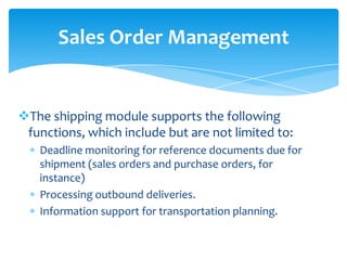 Sales Order Management


The shipping module supports the following
 functions, which include but are not limited to:
   Deadline monitoring for reference documents due for
   shipment (sales orders and purchase orders, for
   instance)
   Processing outbound deliveries.
   Information support for transportation planning.
 