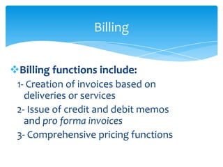 Billing


Billing functions include:
 1- Creation of invoices based on
   deliveries or services
 2- Issue of credit and debit memos
   and pro forma invoices
 3- Comprehensive pricing functions
 