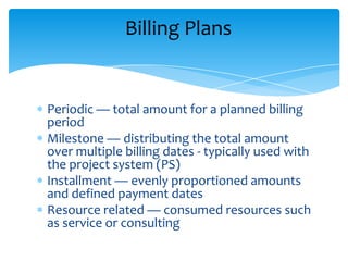 Billing Plans


Periodic — total amount for a planned billing
period
Milestone — distributing the total amount
over multiple billing dates - typically used with
the project system (PS)
Installment — evenly proportioned amounts
and defined payment dates
Resource related — consumed resources such
as service or consulting
 