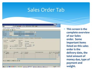Sales Order Tab


                  This screen is the
                  complete overview
                  of our Sales
                  order. Some
                  important items
                  listed on this sales
                  order is the
                  delivery date, the
                  total amount of
                  money due, type of
                  payment and
                  weight.
 