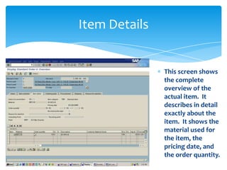Item Details


               This screen shows
               the complete
               overview of the
               actual item. It
               describes in detail
               exactly about the
               item. It shows the
               material used for
               the item, the
               pricing date, and
               the order quantity.
 