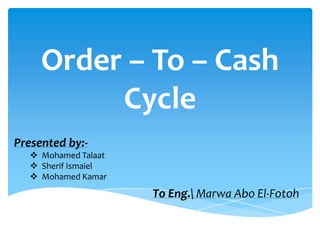 Order – To – Cash
          Cycle
Presented by:-
    Mohamed Talaat
    Sherif Ismaiel
    Mohamed Kamar

                      To Eng. Marwa Abo El-Fotoh
 
