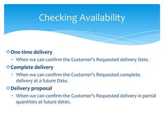 Checking Availability


One-time delivery
    When we can confirm the Customer's Requested delivery Date.
Complete delivery
    When we can confirm the Customer's Requested complete
    delivery at a future Date.
Delivery proposal
    When we can confirm the Customer's Requested delivery in partial
    quantities at future dates.
 