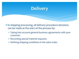 Delivery


In shipping processing, all delivery procedure decisions
 can be made at the start of the process by:
   Taking into account general business agreements with your
    customer.
   Recording special material requests.
   Defining shipping conditions in the sales order.
 