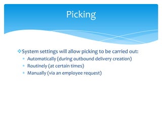 Picking


System settings will allow picking to be carried out:
    Automatically (during outbound delivery creation)
    Routinely (at certain times)
    Manually (via an employee request)
 