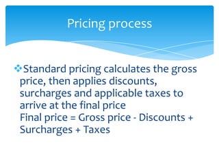 Pricing process


Standard pricing calculates the gross
 price, then applies discounts,
 surcharges and applicable taxes to
 arrive at the final price
 Final price = Gross price - Discounts +
 Surcharges + Taxes
 