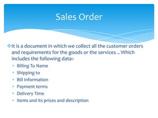 Sales Order

It is a document in which we collect all the customer orders
 and requirements for the goods or the services .. Which
 includes the following data:-
    Billing To Name
    Shipping to
    Bill Information
    Payment terms
    Delivery Time
    Items and its prices and description
 