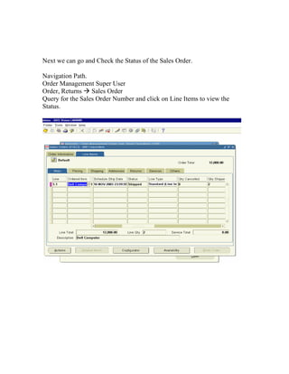Next we can go and Check the Status of the Sales Order.

Navigation Path.
Order Management Super User
Order, Returns Sales Order
Query for the Sales Order Number and click on Line Items to view the
Status.
 