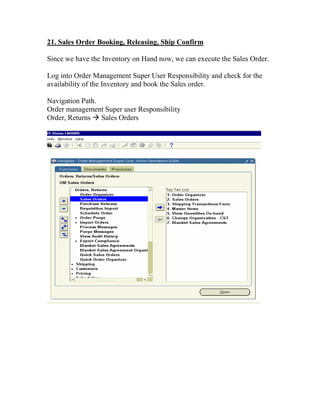 21. Sales Order Booking, Releasing, Ship Confirm

Since we have the Inventory on Hand now, we can execute the Sales Order.

Log into Order Management Super User Responsibility and check for the
availability of the Inventory and book the Sales order.

Navigation Path.
Order management Super user Responsibility
Order, Returns Sales Orders
 