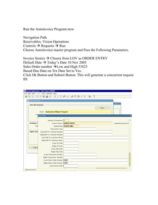 Run the Autoinvoice Program now.

Navigation Path.
Receivables, Vision Operations
Controls Requests Run
Choose Autoinvoice master program and Pass the Following Parameters.

Invoice Source Choose from LOV as ORDER ENTRY
Default Date Today’s Date 10 Nov 2003
Sales Order number Low and High 51823
Based Due Date on Trx Date Set to Yes.
Click Ok Button and Submit Button. This will generate a concurrent request
ID.
 