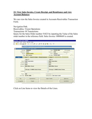 23. View Sales Invoice, Create Receipt, and Remittance and view
Account Balances

We can view the Sales Invoice created in Accounts Receivables Transaction
Form.

Navigation Path.
Receivables, Vision Operations
Transactions Transactions.
Query for the Sales Order number 51823 by inputting the Value of the Sales
order number in the reference field. Sales Invoice 10008669 is created.




Click on Line Items to view the Details of the Lines.
 
