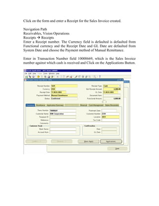 Click on the form and enter a Receipt for the Sales Invoice created.

Navigation Path
Receivables, Vision Operations
Receipts Receipts
Enter a Receipt number. The Currency field is defaulted is defaulted from
Functional currency and the Receipt Date and GL Date are defaulted from
System Date and choose the Payment method of Manual Remittance.

Enter in Transaction Number field 10008669, which is the Sales Invoice
number against which cash is received and Click on the Applications Button.
 