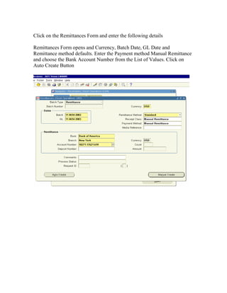 Click on the Remittances Form and enter the following details

Remittances Form opens and Currency, Batch Date, GL Date and
Remittance method defaults. Enter the Payment method Manual Remittance
and choose the Bank Account Number from the List of Values. Click on
Auto Create Button
 