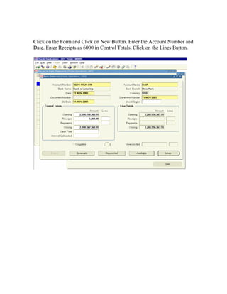 Click on the Form and Click on New Button. Enter the Account Number and
Date. Enter Receipts as 6000 in Control Totals. Click on the Lines Button.
 