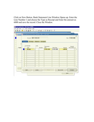 Click on New Button. Bank Statement Line Window Opens up. Enter the
Line Number 1 and choose the Type as Receipt and Enter the amount as
6000 and save the record. Close the Window.
 