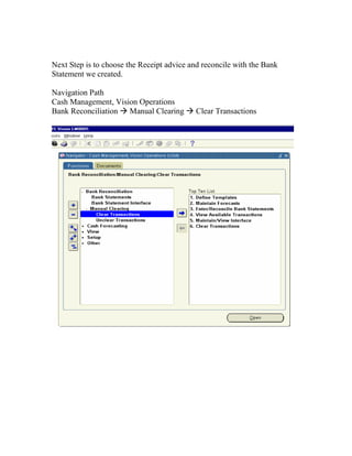 Next Step is to choose the Receipt advice and reconcile with the Bank
Statement we created.

Navigation Path
Cash Management, Vision Operations
Bank Reconciliation Manual Clearing         Clear Transactions
 