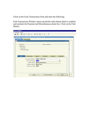 Click on the Clear Transactions form and enter the following.

Find Transactions Window opens up and the radio button detail is enabled
and uncheck the Payment and Miscellaneous check box. Click on the Find
Button.
 