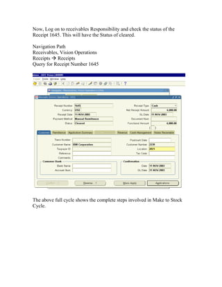 Now, Log on to receivables Responsibility and check the status of the
Receipt 1645. This will have the Status of cleared.

Navigation Path
Receivables, Vision Operations
Receipts Receipts
Query for Receipt Number 1645




The above full cycle shows the complete steps involved in Make to Stock
Cycle.
 